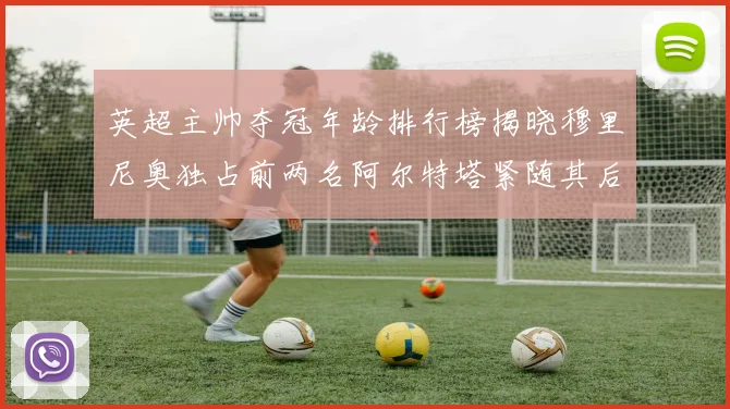 英超主帅夺冠年龄排行榜揭晓穆里尼奥独占前两名阿尔特塔紧随其后