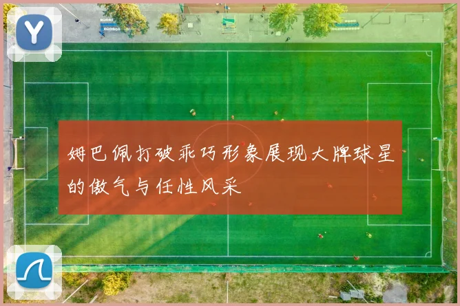 姆巴佩打破乖巧形象展现大牌球星的傲气与任性风采