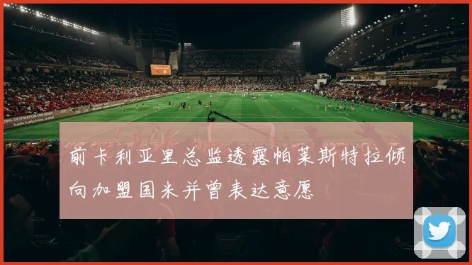 前卡利亚里总监透露帕莱斯特拉倾向加盟国米并曾表达意愿