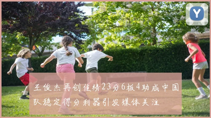 王俊杰再创佳绩23分6板4助成中国队稳定得分利器引发媒体关注