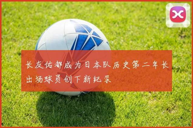 长友佑都成为日本队历史第二年长出场球员创下新纪录