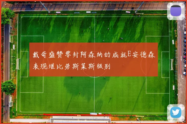 戴奇盛赞零封阿森纳的成就E安德森表现堪比劳斯莱斯级别