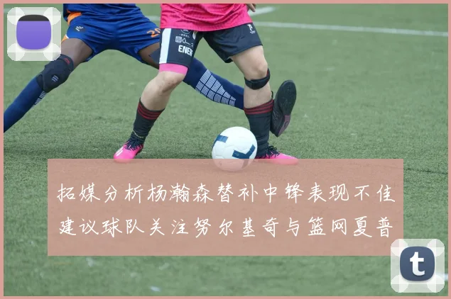 拓媒分析杨瀚森替补中锋表现不佳建议球队关注努尔基奇与篮网夏普