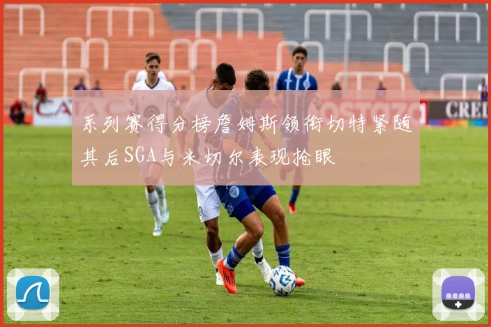 系列赛得分榜詹姆斯领衔切特紧随其后SGA与米切尔表现抢眼