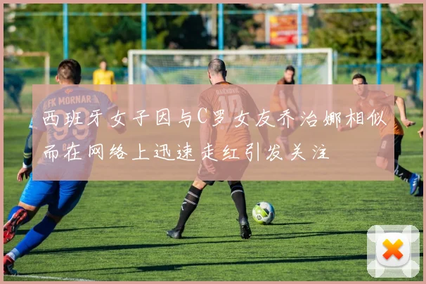 西班牙女子因与C罗女友乔治娜相似而在网络上迅速走红引发关注