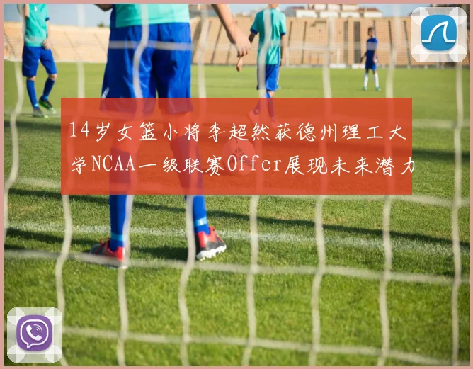 14岁女篮小将李超然获德州理工大学NCAA一级联赛Offer展现未来潜力