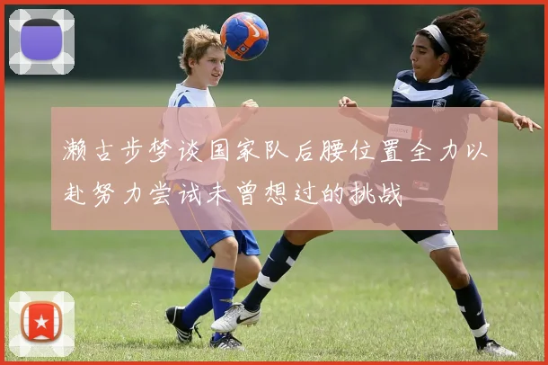 濑古步梦谈国家队后腰位置全力以赴努力尝试未曾想过的挑战