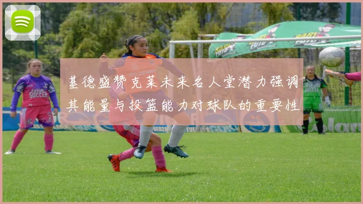 基德盛赞克莱未来名人堂潜力强调其能量与投篮能力对球队的重要性