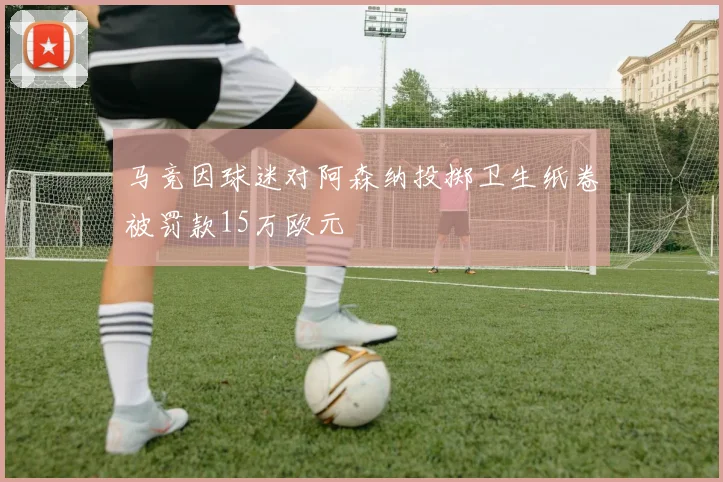 马竞因球迷对阿森纳投掷卫生纸卷被罚款15万欧元