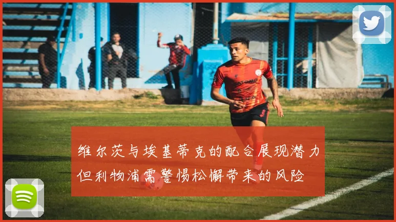 维尔茨与埃基蒂克的配合展现潜力但利物浦需警惕松懈带来的风险