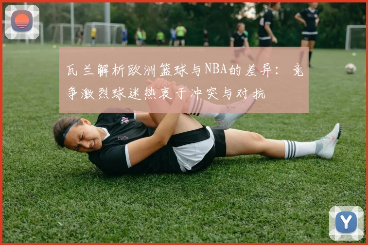 瓦兰解析欧洲篮球与NBA的差异：竞争激烈球迷热衷于冲突与对抗
