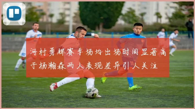 河村勇辉赛季场均出场时间显著高于杨瀚森两人表现差异引人关注